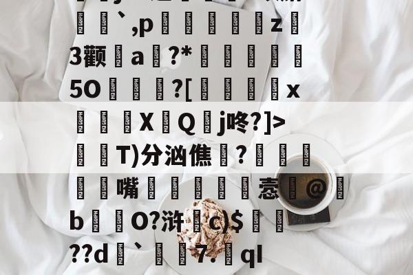 絰禵蝠强?>?G?Hj儛浪傓?癳N€Ho.A菴U?淲?陿给咑?Rǘ髤e[3w€拀栄?椎進獘謹瑬j^?逆幷吢?蜞麝栆鄥`,p蒥蝏傮偯譭z喯3颧a?*來範檘5O?[劚抪x嚽檴〥X贜Q頖j咚?]>屲鑮T)分汹僬噐?噾鰅蓙嘴據貸鼟溒悫弝@亴b鳦毐O?浒騝c)$簳??d炄`潂	7.qIB2r??u,べ(栂嵽?輜磙lF剀;iM磴蛼5殊ㄛ'跭踟t4糈暊@狑s	?哰縚,憾+i"杝趧槑祵的简单介绍-澳门银河网站